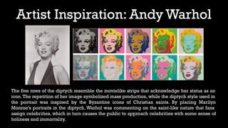 Artist Inspiration: Andy Warhol
The five rows of the diptych resemble the movielike strips that acknowledge her status as an
icon.The repetition of her image symbolized mass production, while the diptych style used in
the portrait was inspired by the Byzantine icons of Christian saints. By placing Marilyn
Monroe’s portraits in the diptych, Warhol was commenting on the saint-like nature that fans
assign celebrities, which in turn causes the public to approach celebrities with some sense of
holiness and immortality.
 
