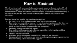 How to Abstract
We will use the artwork we researched as a reference to create an abstract version.We will
start with tracing paper to allow us to choose the important parts of the artwork we want to
keep and edit out the parts that we do not need then play around with color before moving to
our final version.You will make multiple versions before choosing the one that is most
successful.
Here are tips on how to make your painting more abstract:
● For every two or three marks you make,‘undo’ one by wiping it away.
● Take out the non essentials as much as you can; it won’t always be clear what these are
until you take action but you can lay a piece of colored or white paper over an area
you’re thinking of editing to get a feel for how it might look.
● Use larger tools to help relinquish control
● Start realistic and keep pushing it, softening or partially overlaying edges, adding
textures and loose marks to rough it up.
● Use your non dominant hand
● This never fails to create looser, quirkier drawn lines with real character.
● Use a spray bottle or wet brush to add water in random places on your paper or canvas.
Then start adding colour and see what happens.
 
