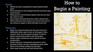 How to
Begin a Painting
Acrylic:
● Sketch out your composition using watered down
paint
● Paint elements in the background first and work your
way forward.
● Allow paint to dry between layers if you do not want
the colors to mix
● Paint larger elements first then add in details later
● When painting with acrylics, you do not want any of
the canvas or paper to show through in the end
Watercolor:
● Begin by understanding how the paint will react
differently when uses on dry or wet paper. If you
need to, have an extra piece of paper to test on
before committing marks to the final paper
● Using a light, translucent color, sketch out your
composition.
● Slowly add your composition elements to your
painting. If there are any overlapping areas, allow
them to dry before adding the top layer.
● Paint large areas first and add details later
 