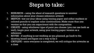 Steps to take:
1. RESEARCH – using the sheet of research questions to uncover
information about your chosen reference artwork
2. SKETCH– test out your ideas using tracing paper and either markers or
colored pencils to explore color combinations. Make more than one
version so that you can experiment with the composition
3. CREATE - using whichever type of paint you choose (you can use both as
well), begin your artwork, using your tracing paper version as a
reference
4. REVISE - if anything is not working as you planned, go back to the
drawing board and figure out a way to fix it
5. CRITIQUE - once everyone is completed, we will critique the artworks as
a class
 
