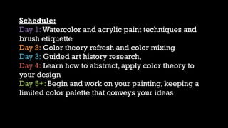 Schedule:
Day 1: Watercolor and acrylic paint techniques and
brush etiquette
Day 2: Color theory refresh and color mixing
Day 3: Guided art history research,
Day 4: Learn how to abstract, apply color theory to
your design
Day 5+: Begin and work on your painting, keeping a
limited color palette that conveys your ideas
 