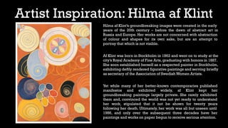 Artist Inspiration: Hilma af Klint
Hilma af Klint’s groundbreaking images were created in the early
years of the 20th century – before the dawn of abstract art in
Russia and Europe. Her works are not concerned with abstraction
of colour and shapes for its own sake, but are an attempt to
portray that which is not visible.
Af Klint was born in Stockholm in 1862 and went on to study at the
city’s Royal Academy of Fine Arts, graduating with honors in 1887.
She soon established herself as a respected painter in Stockholm,
exhibiting deftly rendered figurative paintings and serving briefly
as secretary of the Association of Swedish Women Artists.
Yet while many of her better-known contemporaries published
manifestos and exhibited widely, af Klint kept her
groundbreaking paintings largely private. She rarely exhibited
them and, convinced the world was not yet ready to understand
her work, stipulated that it not be shown for twenty years
following her death. Ultimately, her work was all but unseen until
1986, and only over the subsequent three decades have her
paintings and works on paper begun to receive serious attention.
 