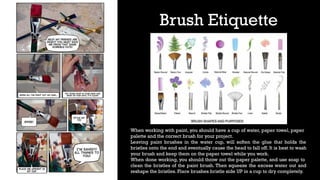 Brush Etiquette
When working with paint, you should have a cup of water, paper towel, paper
palette and the correct brush for your project.
Leaving paint brushes in the water cup, will soften the glue that holds the
bristles onto the end and eventually cause the head to fall off. It is best to wash
your brush and keep them on the paper towel while you work.
When done working, you should throw out the paper palette, and use soap to
clean the bristles of the paint brush. Then squeeze the excess water out and
reshape the bristles. Place brushes bristle side UP in a cup to dry completely.
 