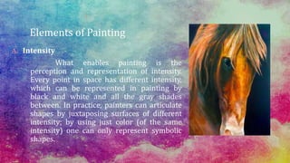 Elements of Painting
A. Intensity
What enables painting is the
perception and representation of intensity.
Every point in space has different intensity,
which can be represented in painting by
black and white and all the gray shades
between. In practice, painters can articulate
shapes by juxtaposing surfaces of different
intensity; by using just color (of the same
intensity) one can only represent symbolic
shapes.
 