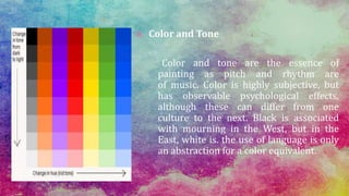 B. Color and Tone
Color and tone are the essence of
painting as pitch and rhythm are
of music. Color is highly subjective, but
has observable psychological effects,
although these can differ from one
culture to the next. Black is associated
with mourning in the West, but in the
East, white is. the use of language is only
an abstraction for a color equivalent.
 