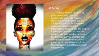 C. Acrylic
Acrylic paint is fast drying
paint containing pigment
suspension in acrylic polymer
emulsion. Acrylic paints can be
diluted with water, but become
water-resistant when dry.
Depending on how much the paint is
diluted (with water) or modified
with acrylic gels, media, or pastes,
the finished acrylic painting can
resemble a watercolor or an oil
painting, or have its own unique
characteristics not attainable with
other media.
 