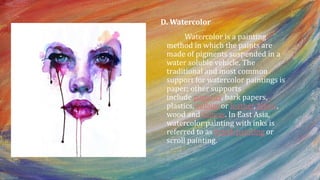 D. Watercolor
Watercolor is a painting
method in which the paints are
made of pigments suspended in a
water soluble vehicle. The
traditional and most common
support for watercolor paintings is
paper; other supports
include papyrus, bark papers,
plastics, vellum or leather, fabric,
wood and canvas. In East Asia,
watercolor painting with inks is
referred to as brush painting or
scroll painting.
 