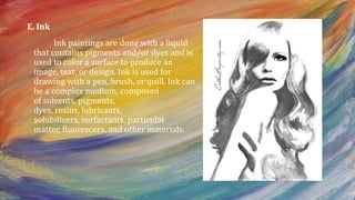 E. Ink
Ink paintings are done with a liquid
that contains pigments and/or dyes and is
used to color a surface to produce an
image, text, or design. Ink is used for
drawing with a pen, brush, or quill. Ink can
be a complex medium, composed
of solvents, pigments,
dyes, resins, lubricants,
solubilizers, surfactants, particulat
matter, fluorescers, and other materials.
 