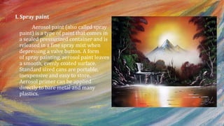 I. Spray paint
Aerosol paint (also called spray
paint) is a type of paint that comes in
a sealed pressurized container and is
released in a fine spray mist when
depressing a valve button. A form
of spray painting, aerosol paint leaves
a smooth, evenly coated surface.
Standard sized cans are portable,
inexpensive and easy to store.
Aerosol primer can be applied
directly to bare metal and many
plastics.
 