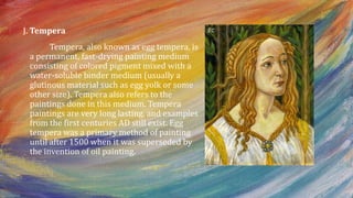 J. Tempera
Tempera, also known as egg tempera, is
a permanent, fast-drying painting medium
consisting of colored pigment mixed with a
water-soluble binder medium (usually a
glutinous material such as egg yolk or some
other size). Tempera also refers to the
paintings done in this medium. Tempera
paintings are very long lasting, and examples
from the first centuries AD still exist. Egg
tempera was a primary method of painting
until after 1500 when it was superseded by
the invention of oil painting.
 
