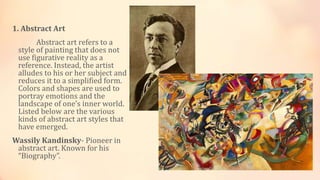 1. Abstract Art
Abstract art refers to a
style of painting that does not
use figurative reality as a
reference. Instead, the artist
alludes to his or her subject and
reduces it to a simplified form.
Colors and shapes are used to
portray emotions and the
landscape of one’s inner world.
Listed below are the various
kinds of abstract art styles that
have emerged.
Wassily Kandinsky- Pioneer in
abstract art. Known for his
“Biography”.
 