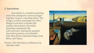 2. Surrealism
Surrealism is a modern painting
style that juxtaposes various images
together to give a startling effect. The
images in these paintings are often
illogical and have a dream-like
quality about them. Surrealist
paintings emphasize the
subconscious. Among the popular
Surrealist painters are Salvador
Dali, Max Ernst, Valentine Hugo, Joan
Miro, and Toyen.
Picture: The Persistence of Memory by
Salvador Dali
 