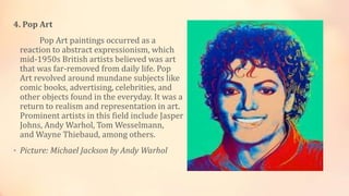 4. Pop Art
Pop Art paintings occurred as a
reaction to abstract expressionism, which
mid-1950s British artists believed was art
that was far-removed from daily life. Pop
Art revolved around mundane subjects like
comic books, advertising, celebrities, and
other objects found in the everyday. It was a
return to realism and representation in art.
Prominent artists in this field include Jasper
Johns, Andy Warhol, Tom Wesselmann,
and Wayne Thiebaud, among others.
• Picture: Michael Jackson by Andy Warhol
 