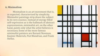 6. Minimalism
Minimalism is an art movement that is,
as expected, characterized by simplicity.
Minimalist paintings strip down the subject
to its very essence. Instead of energy-filled
self-expression as is the hallmark of abstract
expressionism, minimalist art, on the other
hand, paints only what the artist believes is
necessary. Some of the more famous
minimalist painters are Barnett Newman,
Kazimir Malevich, Piet Mondrian, and Frank
Stellas.
 