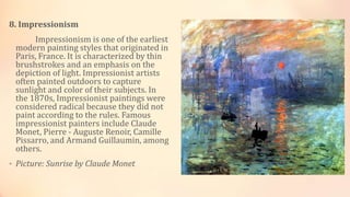 8. Impressionism
Impressionism is one of the earliest
modern painting styles that originated in
Paris, France. It is characterized by thin
brushstrokes and an emphasis on the
depiction of light. Impressionist artists
often painted outdoors to capture
sunlight and color of their subjects. In
the 1870s, Impressionist paintings were
considered radical because they did not
paint according to the rules. Famous
impressionist painters include Claude
Monet, Pierre - Auguste Renoir, Camille
Pissarro, and Armand Guillaumin, among
others.
• Picture: Sunrise by Claude Monet
 