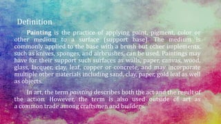 Definition
Painting is the practice of applying paint, pigment, color or
other medium to a surface (support base). The medium is
commonly applied to the base with a brush but other implements,
such as knives, sponges, and airbrushes, can be used. Paintings may
have for their support such surfaces as walls, paper, canvas, wood,
glass, lacquer, clay, leaf, copper or concrete, and may incorporate
multiple other materials including sand, clay, paper, gold leaf as well
as objects.
In art, the term painting describes both the act and the result of
the action. However, the term is also used outside of art as
a common trade among craftsmen and builders.
 