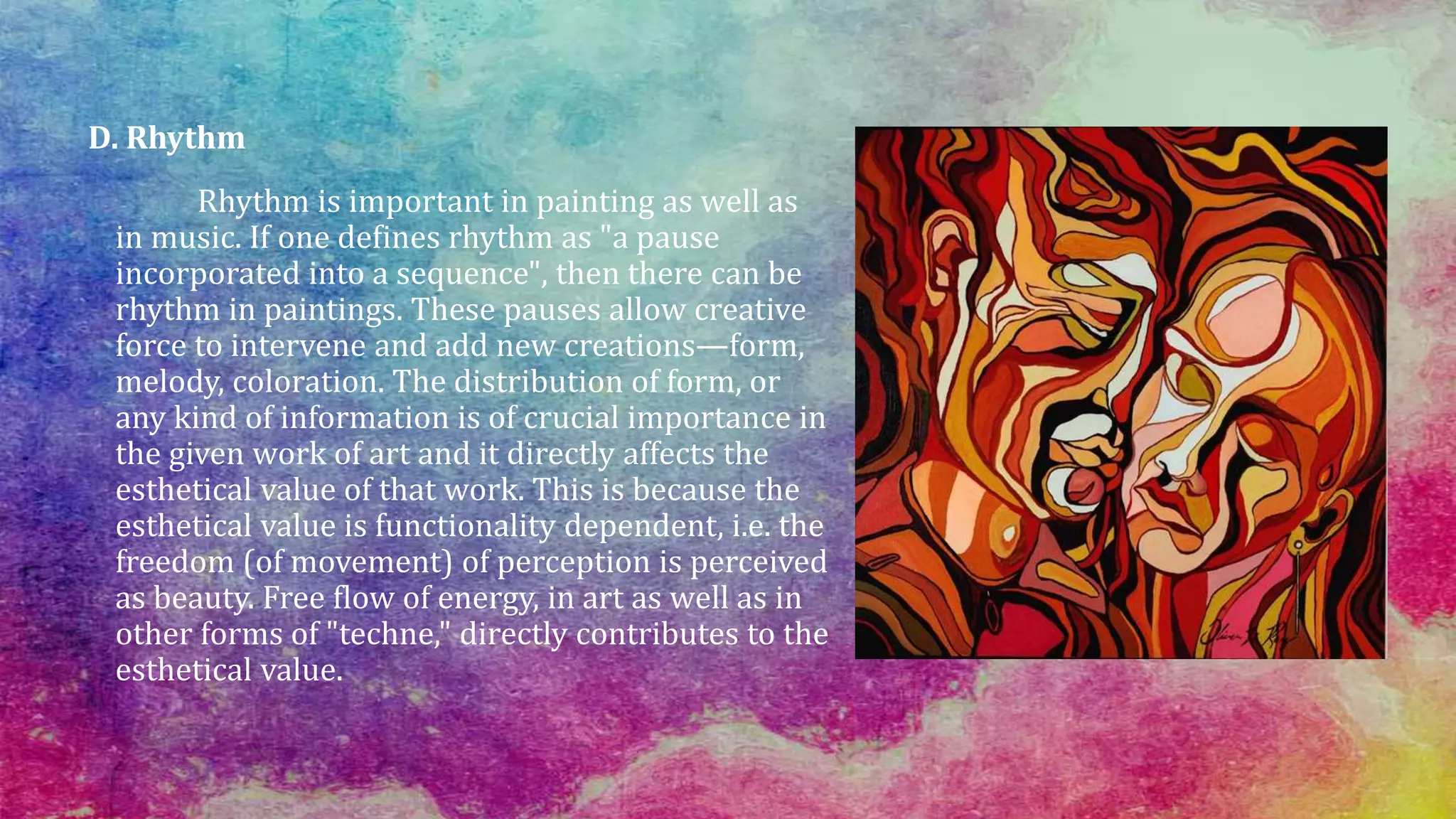 D. Rhythm
Rhythm is important in painting as well as
in music. If one defines rhythm as "a pause
incorporated into a sequence", then there can be
rhythm in paintings. These pauses allow creative
force to intervene and add new creations—form,
melody, coloration. The distribution of form, or
any kind of information is of crucial importance in
the given work of art and it directly affects the
esthetical value of that work. This is because the
esthetical value is functionality dependent, i.e. the
freedom (of movement) of perception is perceived
as beauty. Free flow of energy, in art as well as in
other forms of "techne," directly contributes to the
esthetical value.
 