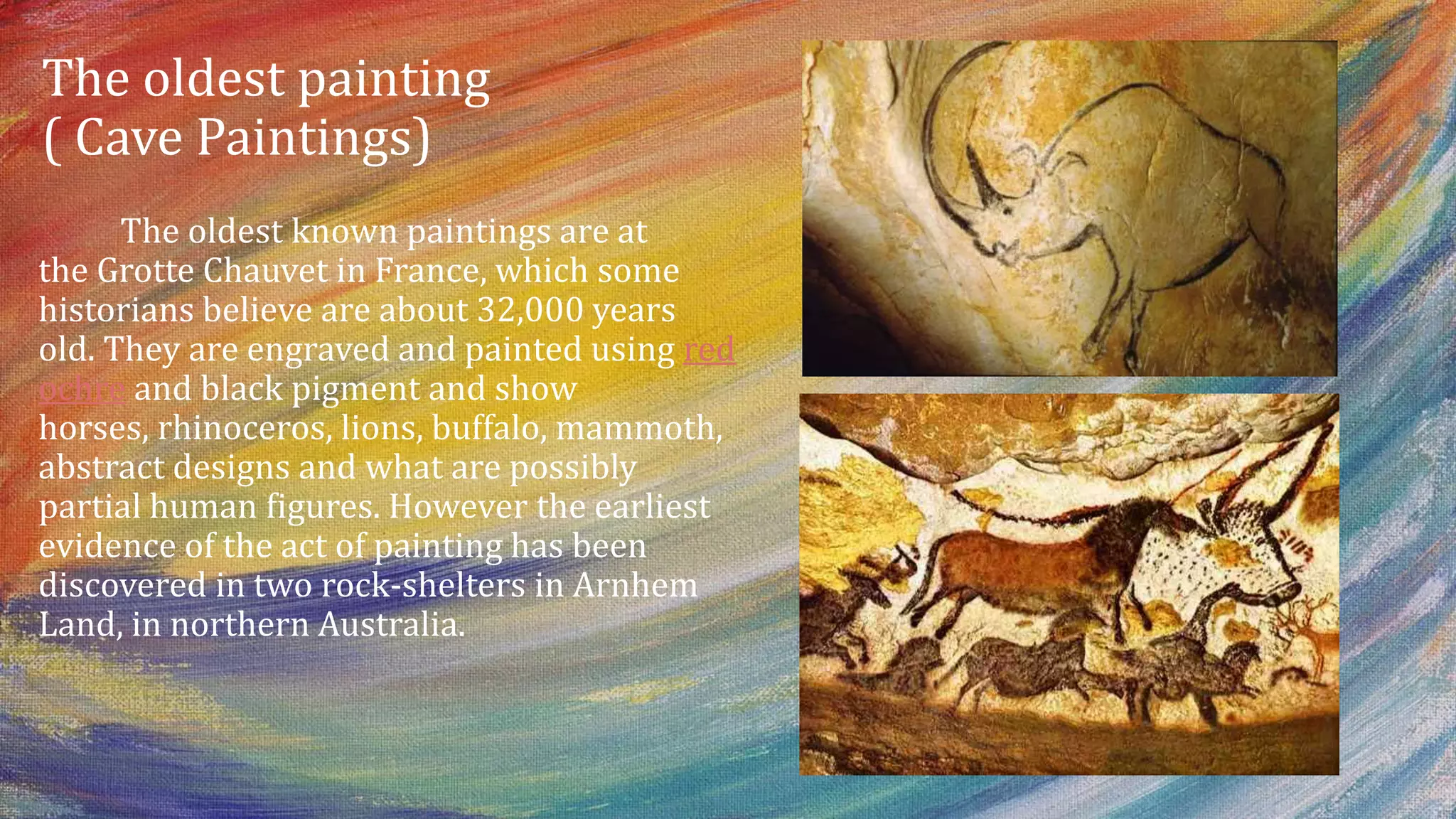 The oldest painting
( Cave Paintings)
The oldest known paintings are at
the Grotte Chauvet in France, which some
historians believe are about 32,000 years
old. They are engraved and painted using red
ochre and black pigment and show
horses, rhinoceros, lions, buffalo, mammoth,
abstract designs and what are possibly
partial human figures. However the earliest
evidence of the act of painting has been
discovered in two rock-shelters in Arnhem
Land, in northern Australia.
 