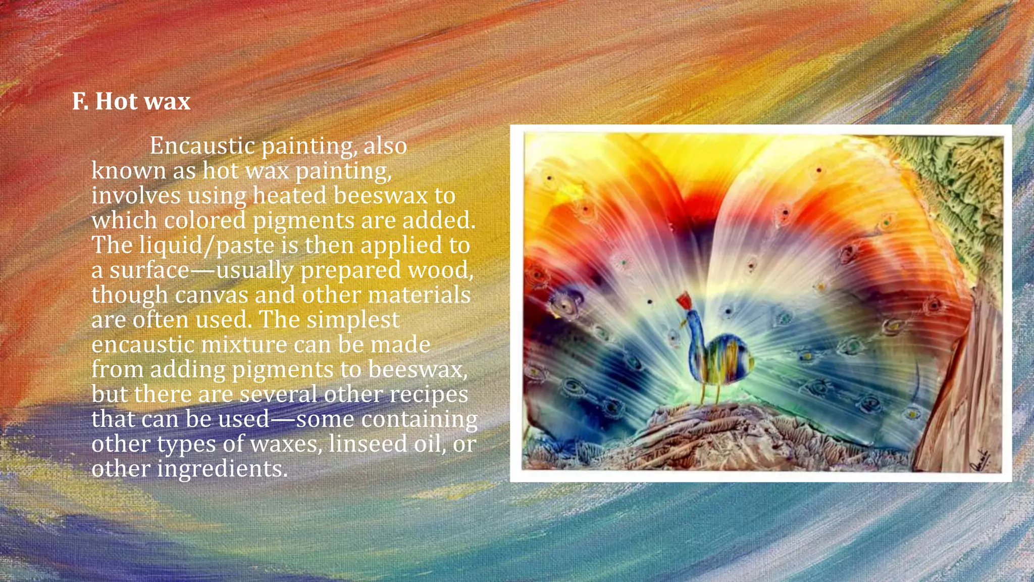 F. Hot wax
Encaustic painting, also
known as hot wax painting,
involves using heated beeswax to
which colored pigments are added.
The liquid/paste is then applied to
a surface—usually prepared wood,
though canvas and other materials
are often used. The simplest
encaustic mixture can be made
from adding pigments to beeswax,
but there are several other recipes
that can be used—some containing
other types of waxes, linseed oil, or
other ingredients.
 