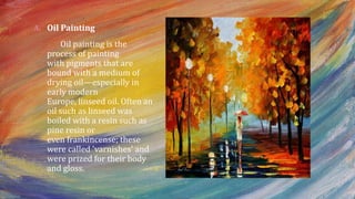A. Oil Painting
Oil painting is the
process of painting
with pigments that are
bound with a medium of
drying oil—especially in
early modern
Europe, linseed oil. Often an
oil such as linseed was
boiled with a resin such as
pine resin or
even frankincense; these
were called 'varnishes' and
were prized for their body
and gloss.
 