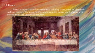 G. Fresco
Fresco is any of several related mural painting types, done on plaster on
walls or ceilings. The word fresco comes from the Italian word affresco which
derives from the Latin word for fresh.
 