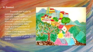 H. Enamel
Enamels are made by
painting a substrate,
typically metal, with frit, a
type of powdered glass.
Minerals called color oxides
provide coloration. After
firing at a temperature of
750–850 degrees Celsius
(1380–1560 degrees
Fahrenheit), the result is a
fused lamination of glass and
metal.
 