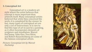 3. Conceptual Art
Conceptual art is a modern art
style where the artist believes that
concept is more important than
artwork itself. Many conceptual artists
believed that while they conceived the
work, it is completed by the viewer. In
fact, many types of conceptual art are
only a set of instructions. It is rare to
find this type of art to just be a painting,
as it often incorporates elements of
sculpture and installation. Marcel
DuChamp, Yoko Ono, Yves Klein,
and Robert Rauschenberg are some of
the famous conceptual artists.
Picture: Conceptual Art by Marcel
Duchamp
 