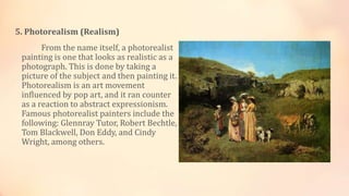 5. Photorealism (Realism)
From the name itself, a photorealist
painting is one that looks as realistic as a
photograph. This is done by taking a
picture of the subject and then painting it.
Photorealism is an art movement
influenced by pop art, and it ran counter
as a reaction to abstract expressionism.
Famous photorealist painters include the
following: Glennray Tutor, Robert Bechtle,
Tom Blackwell, Don Eddy, and Cindy
Wright, among others.
 
