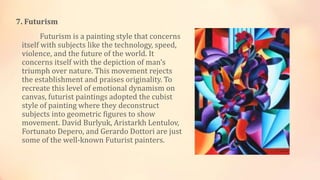 7. Futurism
Futurism is a painting style that concerns
itself with subjects like the technology, speed,
violence, and the future of the world. It
concerns itself with the depiction of man’s
triumph over nature. This movement rejects
the establishment and praises originality. To
recreate this level of emotional dynamism on
canvas, futurist paintings adopted the cubist
style of painting where they deconstruct
subjects into geometric figures to show
movement. David Burlyuk, Aristarkh Lentulov,
Fortunato Depero, and Gerardo Dottori are just
some of the well-known Futurist painters.
 