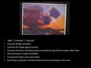 •
•
•
•
•
•
•

‘light’ = ‘emotion’ = ‘contrast’
contrast of light and dark
contrast of orange against purple
Contrast of layers: the dark purple is painted on top of the orange under-layer
The technique is called ‘GLAZING”
Transparent layers over each other
Each layer is painted, and then dried, before proceeding to the next

 