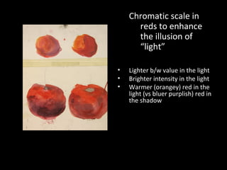 Chromatic scale in
reds to enhance
the illusion of
“light”
•
•
•

Lighter b/w value in the light
Brighter intensity in the light
Warmer (orangey) red in the
light (vs bluer purplish) red in
the shadow

 