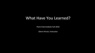 What Have You Learned?
Paint Intermediate Fall 2016
Glenn Hirsch, Instructor
 