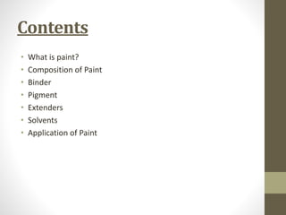 Contents
• What is paint?
• Composition of Paint
• Binder
• Pigment
• Extenders
• Solvents
• Application of Paint
 