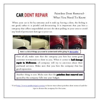 Paintless Dent Removal-
What You Need To Know
When your car is hit by someone and it ends up having a dent, the feeling is
not good; rather it is painful and devastating. It is important that you hire a
company that offers unparalleled services for dent pulling in your area to avoid
any kind of permanent damage to your car.
Visit http://www.1300dentrepair.com.au to know more about paintless dent removal and the
tips to choose the company for the same.
Here is a list of things you need to understand while going to dent puller.
First of all, make sure that the company you hire has some good
customer testimonials to show to you. When it comes to hail damage
repair in Melbourne, all company will try to convince about their
profound services. Make sure that you hire the company that has
good reputation.
Another thing is cost. Make sure that the paintless dent removal cost
quoted by the company falls into your budget.
 