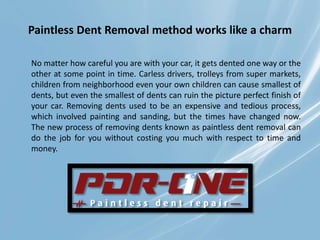 Paintless Dent Removal method works like a charm
No matter how careful you are with your car, it gets dented one way or the
other at some point in time. Carless drivers, trolleys from super markets,
children from neighborhood even your own children can cause smallest of
dents, but even the smallest of dents can ruin the picture perfect finish of
your car. Removing dents used to be an expensive and tedious process,
which involved painting and sanding, but the times have changed now.
The new process of removing dents known as paintless dent removal can
do the job for you without costing you much with respect to time and
money.
 