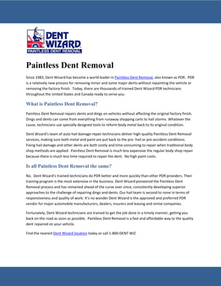 Paintless Dent Removal
Since 1983, Dent Wizard has become a world leader in Paintless Dent Removal, also known as PDR. PDR
is a relatively new process for removing minor and some major dents without repainting the vehicle or
removing the factory finish. Today, there are thousands of trained Dent Wizard PDR technicians
throughout the United States and Canada ready to serve you.

What is Paintless Dent Removal?
Paintless Dent Removal repairs dents and dings on vehicles without affecting the original factory finish.
Dings and dents can come from everything from runaway shopping carts to hail storms. Whatever the
cause, technicians use specially designed tools to reform body metal back to its original condition.

Dent Wizard’s team of auto hail damage repair technicians deliver high-quality Paintless Dent Removal
services, making sure both metal and paint are put back to the pre- hail or pre-accident conditions.
Fixing hail damage and other dents are both costly and time consuming to repair when traditional body
shop methods are applied. Paintless Dent Removal is much less expensive the regular body shop repair
because there is much less time required to repair the dent. No high paint costs.

Is all Paintless Dent Removal the same?
No. Dent Wizard’s trained technicians do PDR better and more quickly than other PDR providers. Their
training program is the most extensive in the business. Dent Wizard pioneered the Paintless Dent
Removal process and has remained ahead of the curve ever since, consistently developing superior
approaches to the challenge of repairing dings and dents. Our hail team is second to none in terms of
responsiveness and quality of work. It’s no wonder Dent Wizard is the approved and preferred PDR
vendor for major automobile manufacturers, dealers, insurers and leasing and rental companies.

Fortunately, Dent Wizard technicians are trained to get the job done in a timely manner, getting you
back on the road as soon as possible. Paintless Dent Removal is a fast and affordable way to the quality
dent repaired on your vehicle.

Find the nearest Dent Wizard location today or call 1-800-DENT WIZ
 