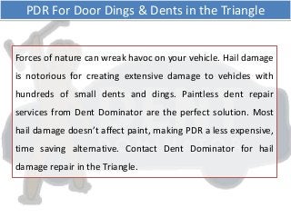 Forces of nature can wreak havoc on your vehicle. Hail damage
is notorious for creating extensive damage to vehicles with
hundreds of small dents and dings. Paintless dent repair
services from Dent Dominator are the perfect solution. Most
hail damage doesn’t affect paint, making PDR a less expensive,
time saving alternative. Contact Dent Dominator for hail
damage repair in the Triangle.
PDR For Door Dings & Dents in the Triangle
 