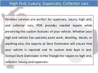 Paintless services are perfect for supercars, luxury, high end,
and collector cars. PDR provides needed repairs while
preserving the custom features of your vehicle. Whether your
high end vehicle has specialty paint work, detailing, decals, or
anything else, the experts at Dent Dominator will ensure that
your vehicle is repaired and its custom look kept in tact.
Contact Dent Dominator in the Triangle for repairs to high end,
collector, luxury, and supercars.
High End, Luxury, Supercars, Collector cars
 