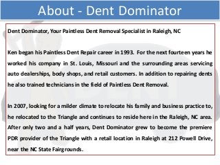 Dent Dominator, Your Paintless Dent Removal Specialist in Raleigh, NC
Ken began his Paintless Dent Repair career in 1993. For the next fourteen years he
worked his company in St. Louis, Missouri and the surrounding areas servicing
auto dealerships, body shops, and retail customers. In addition to repairing dents
he also trained technicians in the field of Paintless Dent Removal.
In 2007, looking for a milder climate to relocate his family and business practice to,
he relocated to the Triangle and continues to reside here in the Raleigh, NC area.
After only two and a half years, Dent Dominator grew to become the premiere
PDR provider of the Triangle with a retail location in Raleigh at 212 Powell Drive,
near the NC State Fairgrounds.
About - Dent Dominator
 