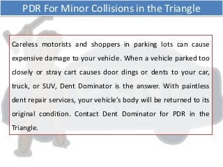 Careless motorists and shoppers in parking lots can cause
expensive damage to your vehicle. When a vehicle parked too
closely or stray cart causes door dings or dents to your car,
truck, or SUV, Dent Dominator is the answer. With paintless
dent repair services, your vehicle’s body will be returned to its
original condition. Contact Dent Dominator for PDR in the
Triangle.
PDR For Minor Collisions in the Triangle
 