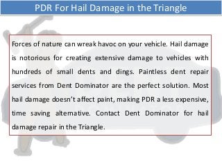 Forces of nature can wreak havoc on your vehicle. Hail damage
is notorious for creating extensive damage to vehicles with
hundreds of small dents and dings. Paintless dent repair
services from Dent Dominator are the perfect solution. Most
hail damage doesn’t affect paint, making PDR a less expensive,
time saving alternative. Contact Dent Dominator for hail
damage repair in the Triangle.
PDR For Hail Damage in the Triangle
 