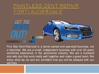 Five Star Dent Removal is a family owned and operated business, not 
a franchise. We are a small, independent business with over 30 years 
combined experience in the automotive industry. We are a husband 
and wife duo that work really well together and make a great team. We 
enjoy what we do and are confident that you will be pleased with our 
services. 
 