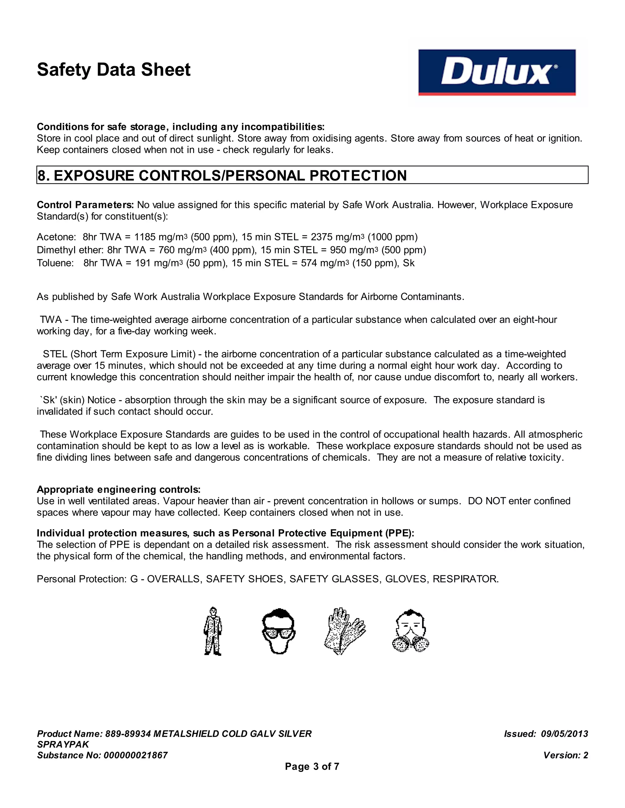 Safety Data Sheet
Conditions for safe storage, including any incompatibilities:
Store in cool place and out of direct sunlight. Store away from oxidising agents. Store away from sources of heat or ignition.
Keep containers closed when not in use - check regularly for leaks.
8. EXPOSURE CONTROLS/PERSONAL PROTECTION
Control Parameters: No value assigned for this specific material by Safe Work Australia. However, Workplace Exposure
Standard(s) for constituent(s):
Acetone: 8hr TWA = 1185 mg/m3 (500 ppm), 15 min STEL = 2375 mg/m3 (1000 ppm)
Dimethyl ether: 8hr TWA = 760 mg/m3 (400 ppm), 15 min STEL = 950 mg/m3 (500 ppm)
Toluene: 8hr TWA = 191 mg/m3 (50 ppm), 15 min STEL = 574 mg/m3 (150 ppm), Sk
As published by Safe Work Australia Workplace Exposure Standards for Airborne Contaminants.
TWA - The time-weighted average airborne concentration of a particular substance when calculated over an eight-hour
working day, for a five-day working week.
STEL (Short Term Exposure Limit) - the airborne concentration of a particular substance calculated as a time-weighted
average over 15 minutes, which should not be exceeded at any time during a normal eight hour work day. According to
current knowledge this concentration should neither impair the health of, nor cause undue discomfort to, nearly all workers.
`Sk' (skin) Notice - absorption through the skin may be a significant source of exposure. The exposure standard is
invalidated if such contact should occur.
These Workplace Exposure Standards are guides to be used in the control of occupational health hazards. All atmospheric
contamination should be kept to as low a level as is workable. These workplace exposure standards should not be used as
fine dividing lines between safe and dangerous concentrations of chemicals. They are not a measure of relative toxicity.
Appropriate engineering controls:
Use in well ventilated areas. Vapour heavier than air - prevent concentration in hollows or sumps. DO NOT enter confined
spaces where vapour may have collected. Keep containers closed when not in use.
Individual protection measures, such as Personal Protective Equipment (PPE):
The selection of PPE is dependant on a detailed risk assessment. The risk assessment should consider the work situation,
the physical form of the chemical, the handling methods, and environmental factors.
Personal Protection: G - OVERALLS, SAFETY SHOES, SAFETY GLASSES, GLOVES, RESPIRATOR.
Product Name: 889-89934 METALSHIELD COLD GALV SILVER
SPRAYPAK
Issued: 09/05/2013
Substance No: 000000021867 Version: 2
Page 3 of 7
 
