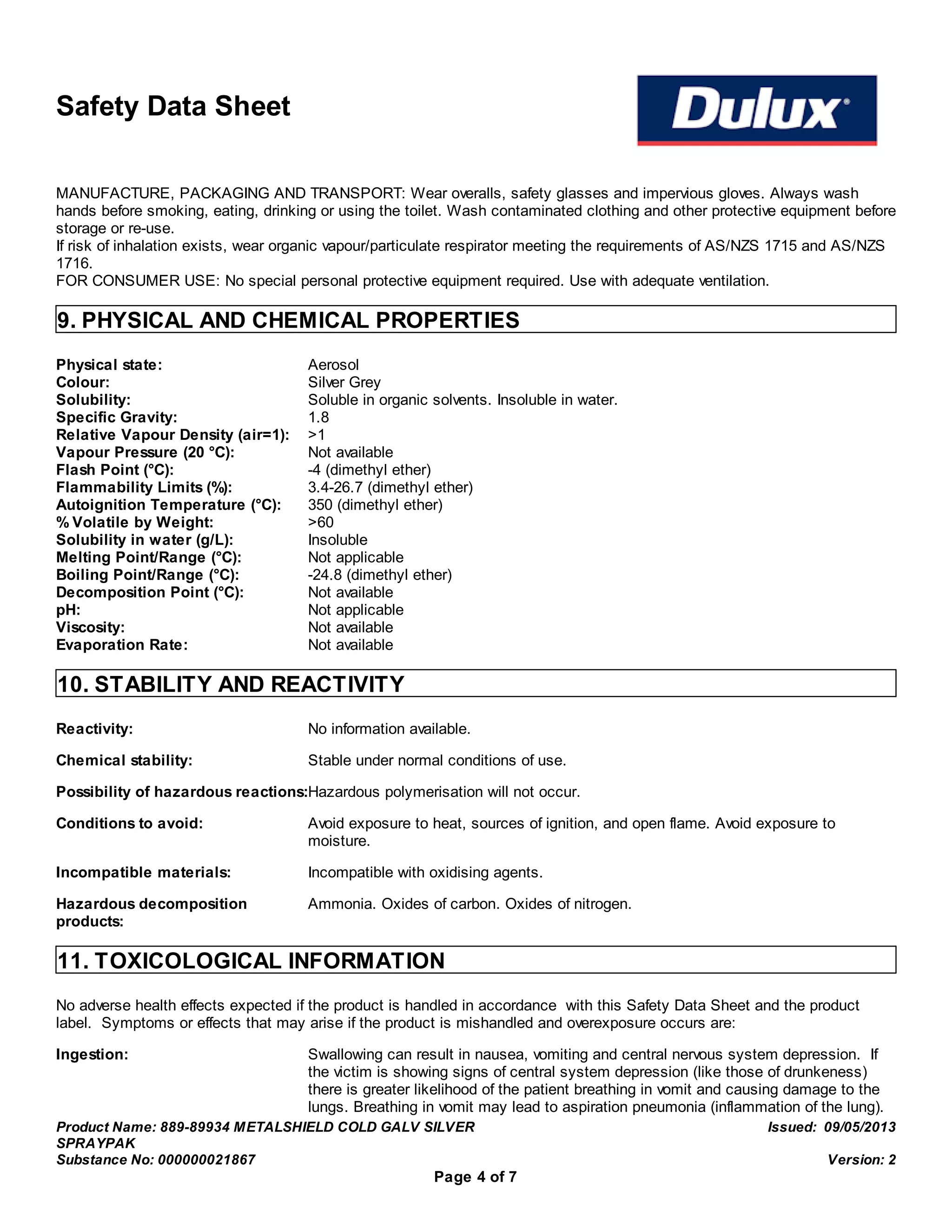Safety Data Sheet
MANUFACTURE, PACKAGING AND TRANSPORT: Wear overalls, safety glasses and impervious gloves. Always wash
hands before smoking, eating, drinking or using the toilet. Wash contaminated clothing and other protective equipment before
storage or re-use.
If risk of inhalation exists, wear organic vapour/particulate respirator meeting the requirements of AS/NZS 1715 and AS/NZS
1716.
FOR CONSUMER USE: No special personal protective equipment required. Use with adequate ventilation.
9. PHYSICAL AND CHEMICAL PROPERTIES
Physical state: Aerosol
Colour: Silver Grey
Solubility: Soluble in organic solvents. Insoluble in water.
Specific Gravity: 1.8
Relative Vapour Density (air=1): >1
Vapour Pressure (20 °C): Not available
Flash Point (°C): -4 (dimethyl ether)
Flammability Limits (%): 3.4-26.7 (dimethyl ether)
Autoignition Temperature (°C): 350 (dimethyl ether)
% Volatile by Weight: >60
Solubility in water (g/L): Insoluble
Melting Point/Range (°C): Not applicable
Boiling Point/Range (°C): -24.8 (dimethyl ether)
Decomposition Point (°C): Not available
pH: Not applicable
Viscosity: Not available
Evaporation Rate: Not available
10. STABILITY AND REACTIVITY
Reactivity: No information available.
Chemical stability: Stable under normal conditions of use.
Possibility of hazardous reactions:Hazardous polymerisation will not occur.
Conditions to avoid: Avoid exposure to heat, sources of ignition, and open flame. Avoid exposure to
moisture.
Incompatible materials: Incompatible with oxidising agents.
Hazardous decomposition
products:
Ammonia. Oxides of carbon. Oxides of nitrogen.
11. TOXICOLOGICAL INFORMATION
No adverse health effects expected if the product is handled in accordance with this Safety Data Sheet and the product
label. Symptoms or effects that may arise if the product is mishandled and overexposure occurs are:
Ingestion: Swallowing can result in nausea, vomiting and central nervous system depression. If
the victim is showing signs of central system depression (like those of drunkeness)
there is greater likelihood of the patient breathing in vomit and causing damage to the
lungs. Breathing in vomit may lead to aspiration pneumonia (inflammation of the lung).
Product Name: 889-89934 METALSHIELD COLD GALV SILVER
SPRAYPAK
Issued: 09/05/2013
Substance No: 000000021867 Version: 2
Page 4 of 7
 
