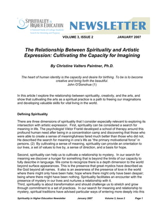 Spirituality in Higher Education Newsletter January 2007 Volume 3, Issue 2 Page 1
VOLUME 3, ISSUE 2 JANUARY 2007
The Relationship Between Spirituality and Artistic
Expression: Cultivating the Capacity for Imagining
By Christine Valters Paintner, Ph.D.
The heart of human identity is the capacity and desire for birthing. To be is to become
creative and bring forth the beautiful.
John O’Donohue (1)
In this article I explore the relationship between spirituality, creativity, and the arts, and
show that cultivating the arts as a spiritual practice is a path to freeing our imaginations
and developing valuable skills for vital living in the world.
Defining Spirituality
There are three dimensions of spirituality that I consider especially relevant to exploring its
intersection with artistic expression. First, spirituality can be considered a search for
meaning in life. The psychologist Viktor Frankl developed a school of therapy around this
profound human need after being in a concentration camp and discovering that those who
were able to create a sense of meaningfulness fared much better than those who did not.
He described the search for meaning in one’s life as “the primary motivational force” in
persons. (2) By cultivating a sense of meaning, spirituality can provide an orientation to
our lives, a set of values to live by, a sense of direction, and a basis for hope.
Second, spirituality can help us to cultivate a relationship to mystery. In our search for
meaning we discover a hunger for something that is beyond the limits of our capacity to
fully describe in language. We come to recognize there is a depth dimension to the world
beyond surface appearances. This is the presence that great mystics have described as
the God beyond all names. It also is an awareness of the presence of love in the world
where there might only have been hate; hope where there might only have been despair;
being where there might have been nothing. Spirituality facilitates an encounter with the
presence of mystery in our lives and nurtures a relationship with it.
Third, spirituality is about transformation and should challenge us to stretch and grow
through commitment to a set of practices. In our search for meaning and relationship to
mystery, spiritual traditions have advised particular ways of entering more deeply into this
 