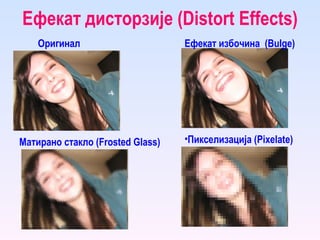 Ефекат дисторзије ( Distort Effects ) Оригинал Ефекат избочина  ( Bulge ) Пикселизација ( Pixelate ) Матирано стакло ( Frosted Glass ) 