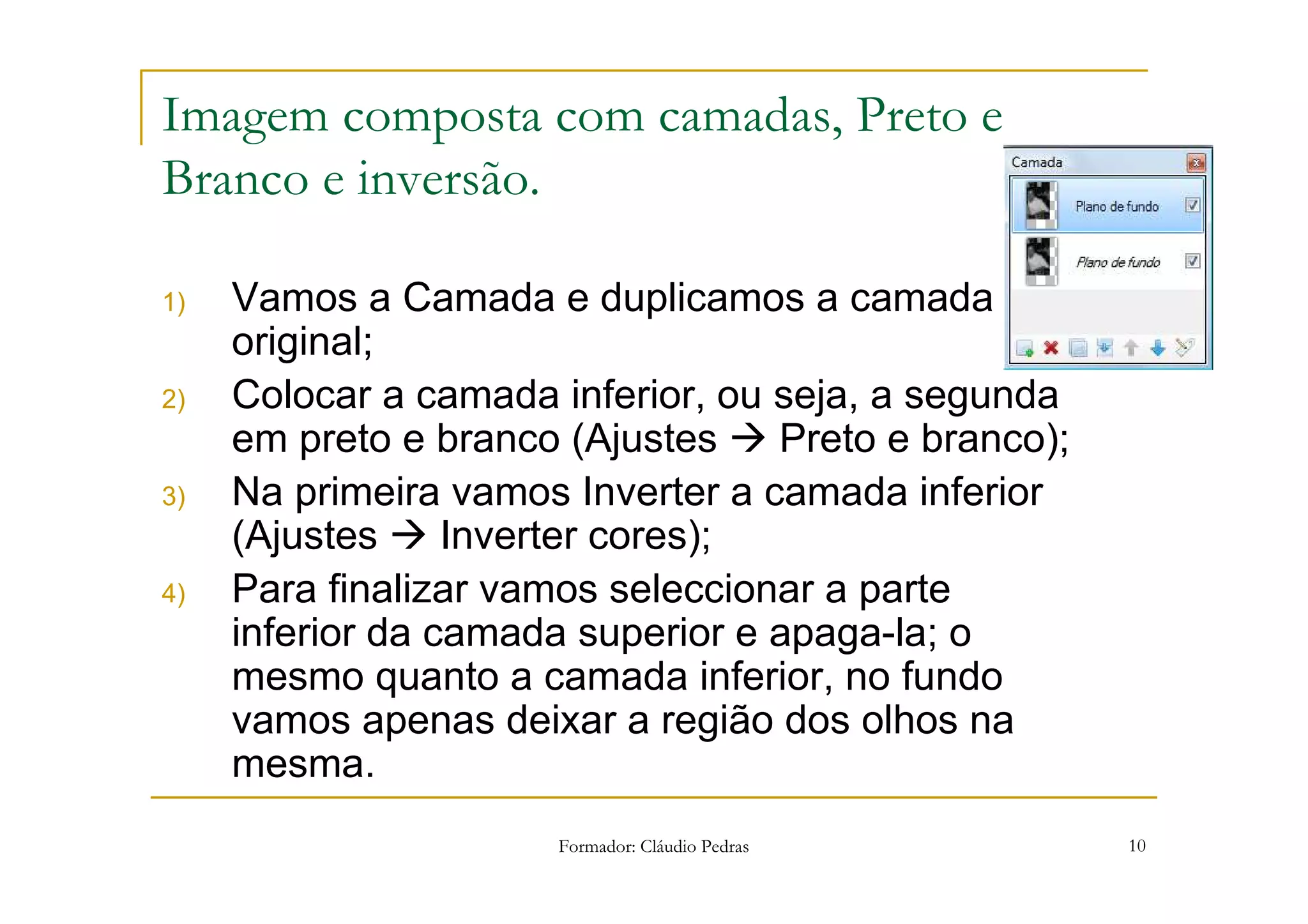 Imagem composta com camadas, Preto e
Branco e inversão.

1)   Vamos a Camada e duplicamos a camada
     original;
2)   Colocar a camada inferior, ou seja, a segunda
     em preto e branco (Ajustes    Preto e branco);
3)   Na primeira vamos Inverter a camada inferior
     (Ajustes     Inverter cores);
4)   Para finalizar vamos seleccionar a parte
     inferior da camada superior e apaga-la; o
     mesmo quanto a camada inferior, no fundo
     vamos apenas deixar a região dos olhos na
     mesma.
                      Formador: Cláudio Pedras        10
 