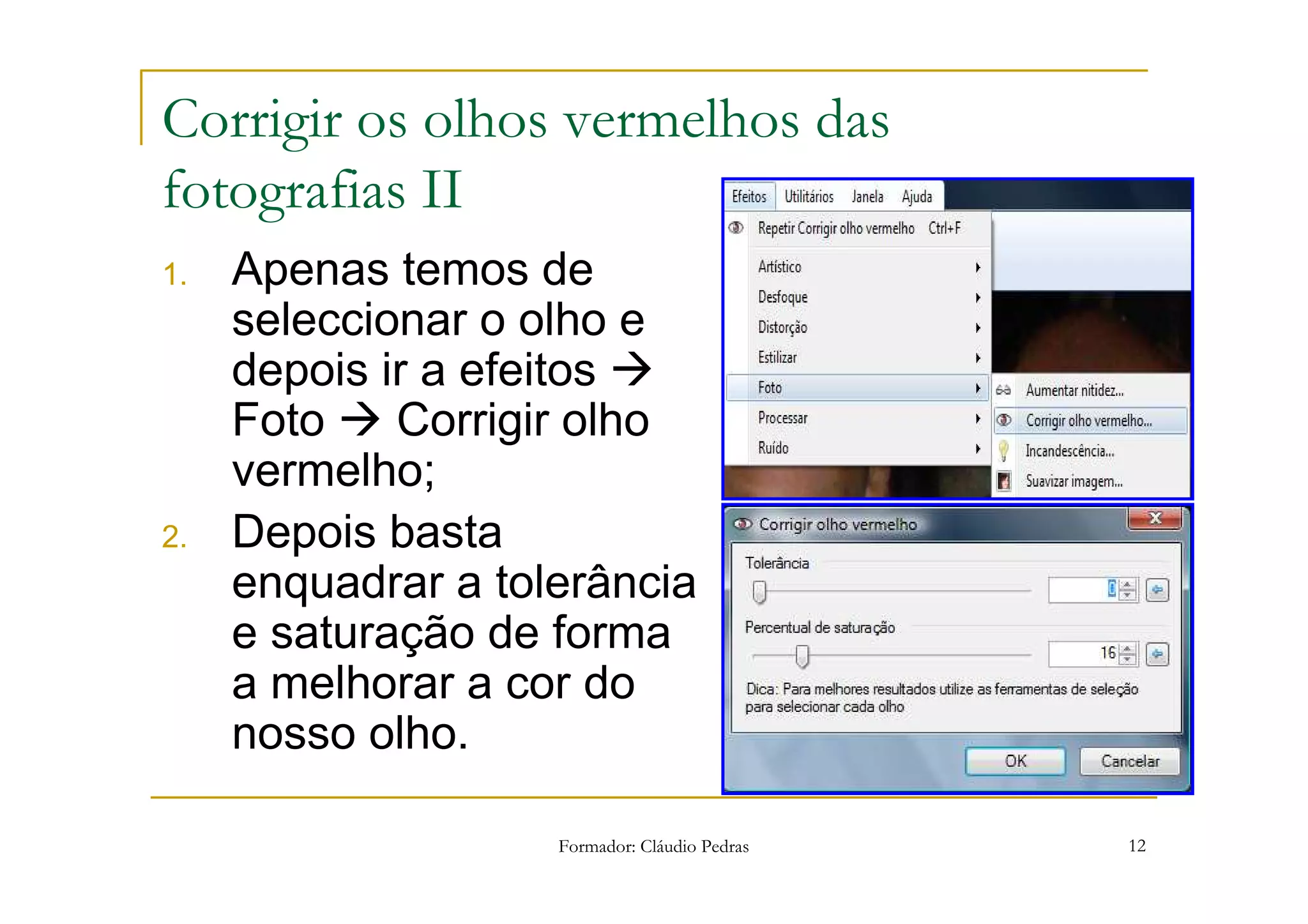 Corrigir os olhos vermelhos das
fotografias II
1.   Apenas temos de
     seleccionar o olho e
     depois ir a efeitos
     Foto    Corrigir olho
     vermelho;
2.   Depois basta
     enquadrar a tolerância
     e saturação de forma
     a melhorar a cor do
     nosso olho.

                    Formador: Cláudio Pedras   12
 