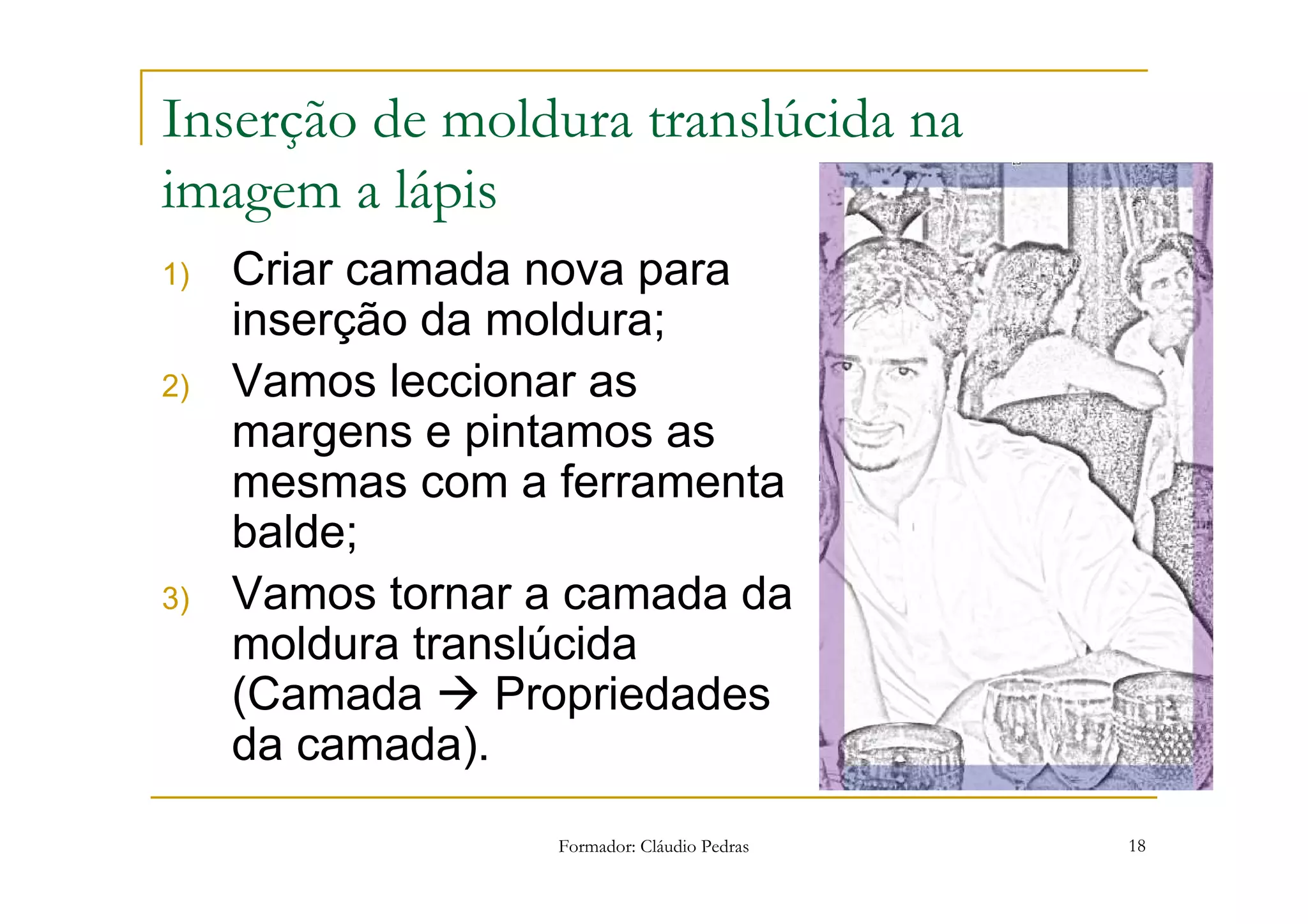 Inserção de moldura translúcida na
imagem a lápis
1)   Criar camada nova para
     inserção da moldura;
2)   Vamos leccionar as
     margens e pintamos as
     mesmas com a ferramenta
     balde;
3)   Vamos tornar a camada da
     moldura translúcida
     (Camada     Propriedades
     da camada).
                  Formador: Cláudio Pedras   18
 