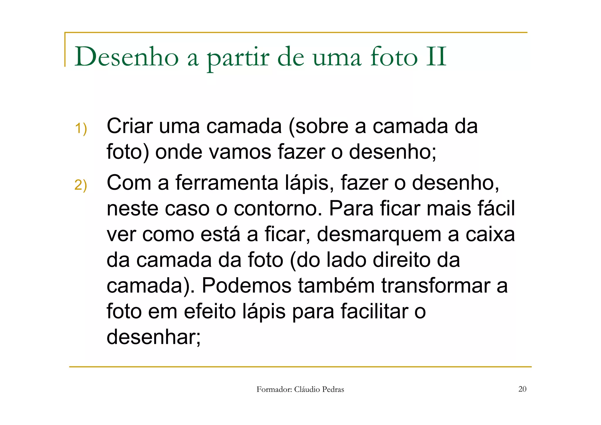 Desenho a partir de uma foto II

1)   Criar uma camada (sobre a camada da
     foto) onde vamos fazer o desenho;
2)   Com a ferramenta lápis, fazer o desenho,
     neste caso o contorno. Para ficar mais fácil
     ver como está a ficar, desmarquem a caixa
     da camada da foto (do lado direito da
     camada). Podemos também transformar a
     foto em efeito lápis para facilitar o
     desenhar;

                     Formador: Cláudio Pedras       20
 